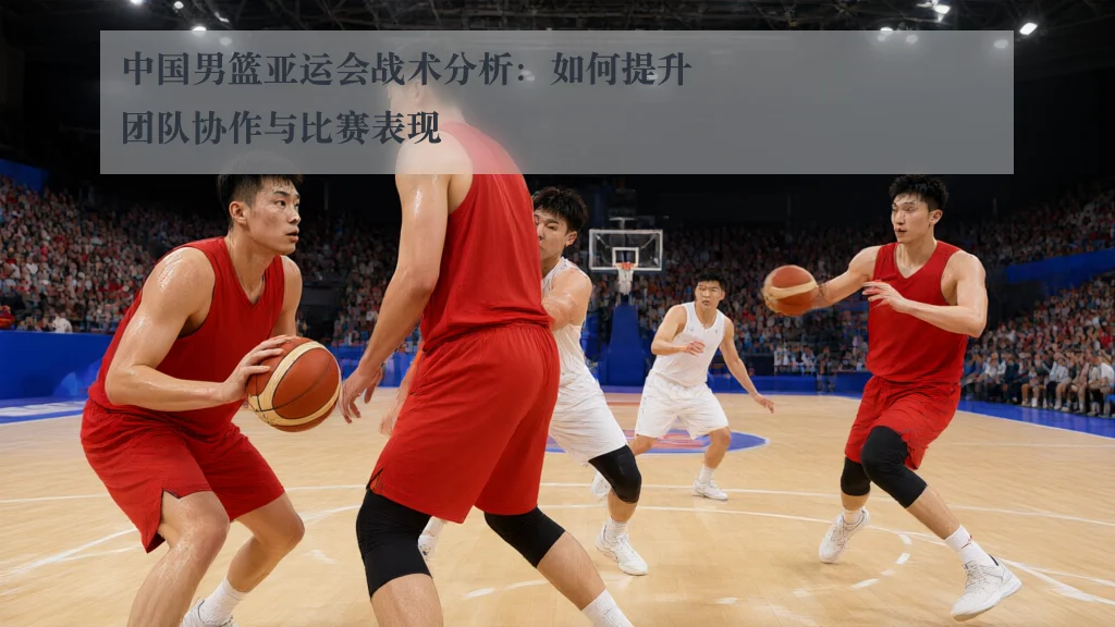 中国男篮亚运会战术分析：如何提升团队协作与比赛表现